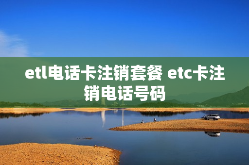 etl电话卡注销套餐 etc卡注销电话号码