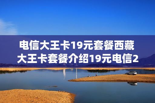 电信大王卡19元套餐西藏 大王卡套餐介绍19元电信200g