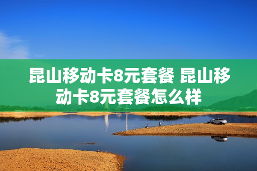 昆山移动卡8元套餐 昆山移动卡8元套餐怎么样
