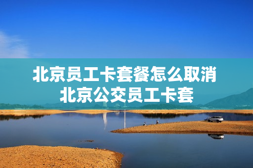 北京员工卡套餐怎么取消 北京公交员工卡套