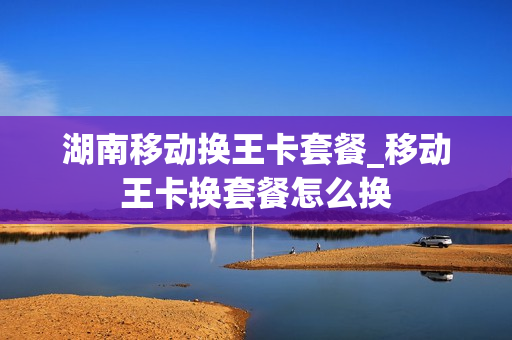 湖南移动换王卡套餐_移动王卡换套餐怎么换