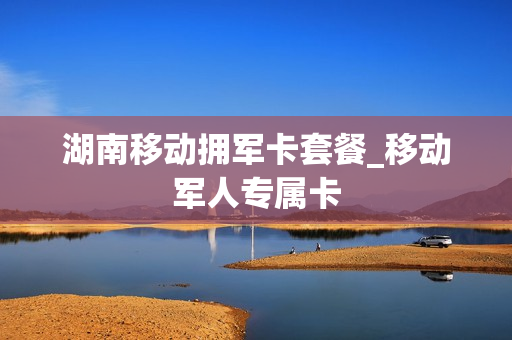 湖南移动拥军卡套餐_移动军人专属卡