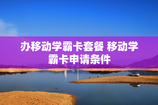 办移动学霸卡套餐 移动学霸卡申请条件