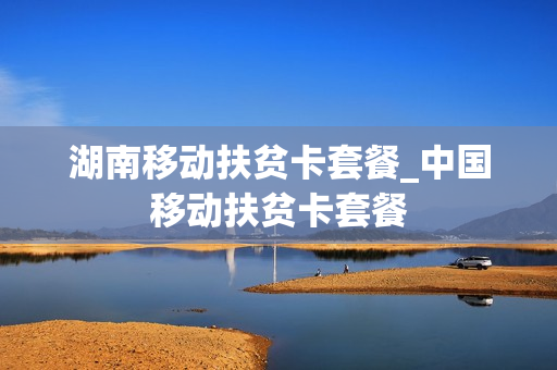 湖南移动扶贫卡套餐_中国移动扶贫卡套餐