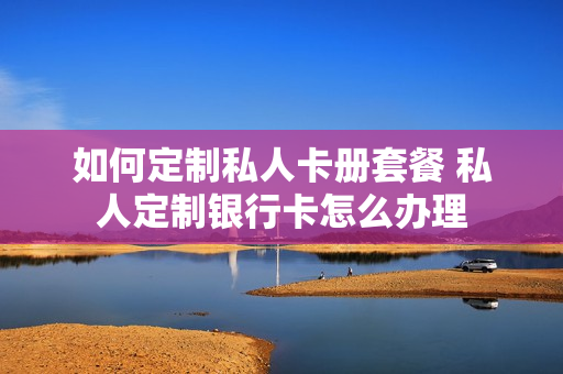 如何定制私人卡册套餐 私人定制银行卡怎么办理