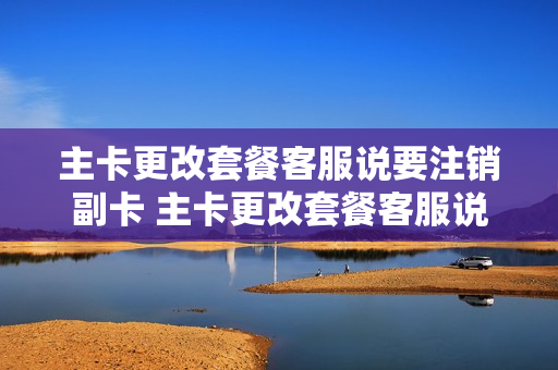 主卡更改套餐客服说要注销副卡 主卡更改套餐客服说要注销副卡怎么办