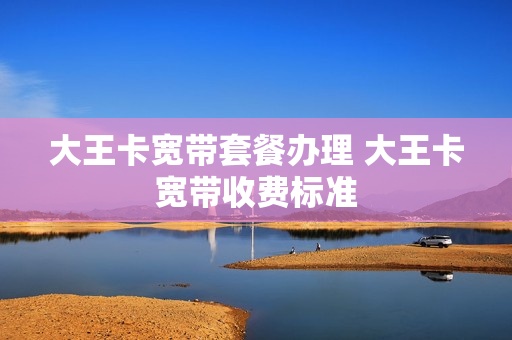 大王卡宽带套餐办理 大王卡宽带收费标准