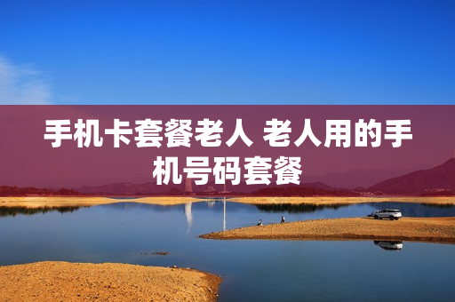 手机卡套餐老人 老人用的手机号码套餐