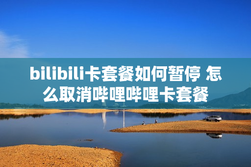 bilibili卡套餐如何暂停 怎么取消哔哩哔哩卡套餐