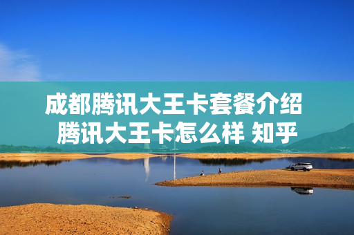 成都腾讯大王卡套餐介绍 腾讯大王卡怎么样 知乎