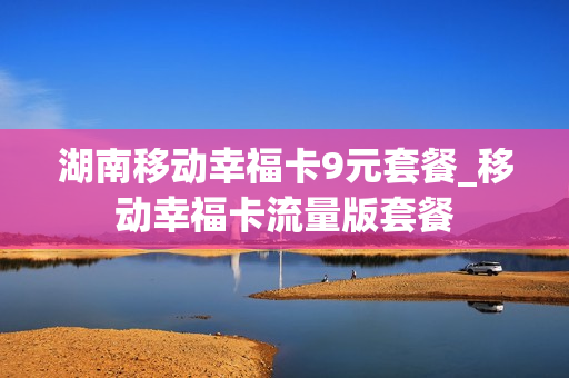 湖南移动幸福卡9元套餐_移动幸福卡流量版套餐