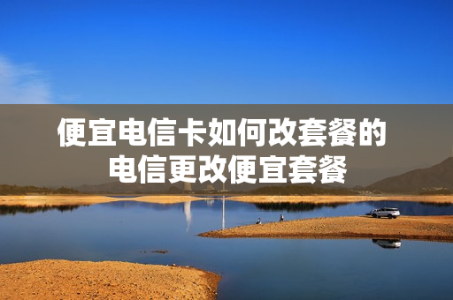 便宜电信卡如何改套餐的 电信更改便宜套餐