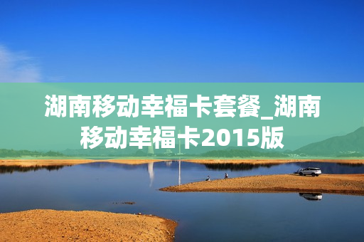湖南移动幸福卡套餐_湖南移动幸福卡2015版