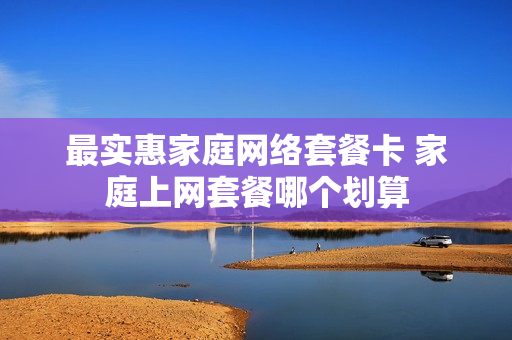 最实惠家庭网络套餐卡 家庭上网套餐哪个划算