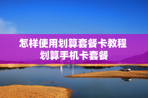 怎样使用划算套餐卡教程 划算手机卡套餐