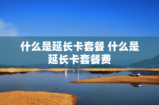 什么是延长卡套餐 什么是延长卡套餐费