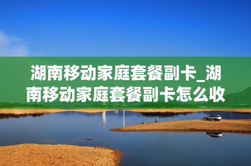 湖南移动家庭套餐副卡_湖南移动家庭套餐副卡怎么收费