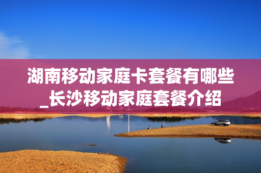 湖南移动家庭卡套餐有哪些_长沙移动家庭套餐介绍