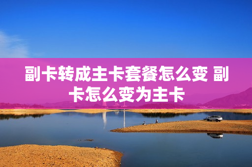 副卡转成主卡套餐怎么变 副卡怎么变为主卡