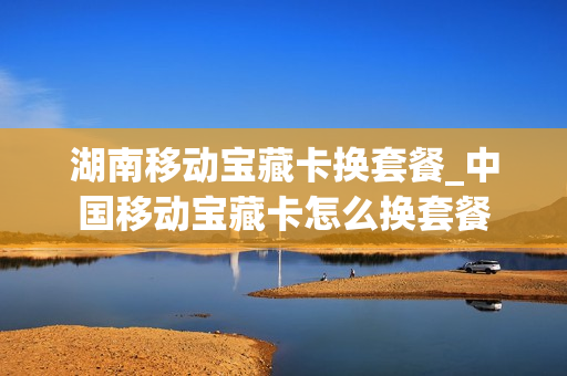 湖南移动宝藏卡换套餐_中国移动宝藏卡怎么换套餐