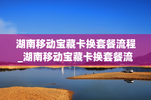 湖南移动宝藏卡换套餐流程_湖南移动宝藏卡换套餐流程视频