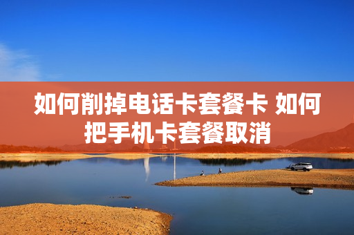 如何削掉电话卡套餐卡 如何把手机卡套餐取消