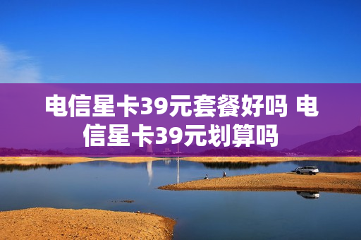 电信星卡39元套餐好吗 电信星卡39元划算吗