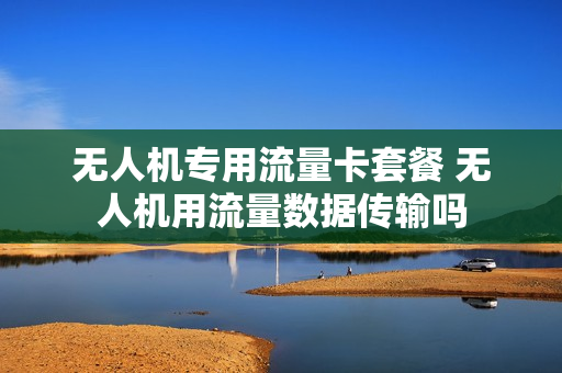 无人机专用流量卡套餐 无人机用流量数据传输吗