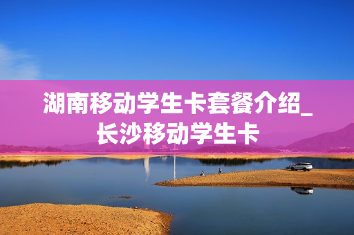 湖南移动学生卡套餐介绍_长沙移动学生卡