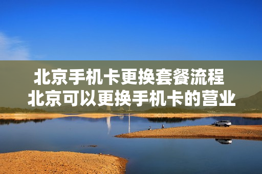 北京手机卡更换套餐流程 北京可以更换手机卡的营业厅