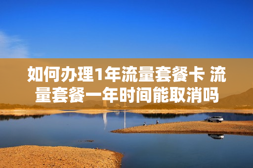 如何办理1年流量套餐卡 流量套餐一年时间能取消吗