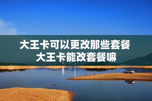 大王卡可以更改那些套餐 大王卡能改套餐嘛