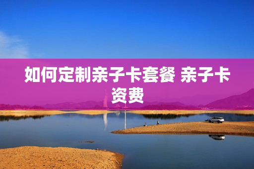 如何定制亲子卡套餐 亲子卡资费