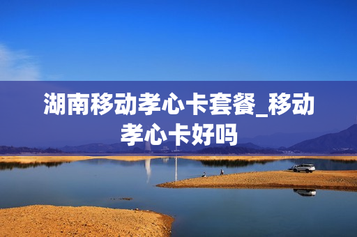 湖南移动孝心卡套餐_移动孝心卡好吗