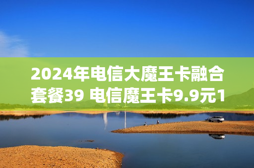2024年电信大魔王卡融合套餐39 电信魔王卡9.9元100g