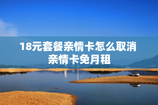 18元套餐亲情卡怎么取消 亲情卡免月租