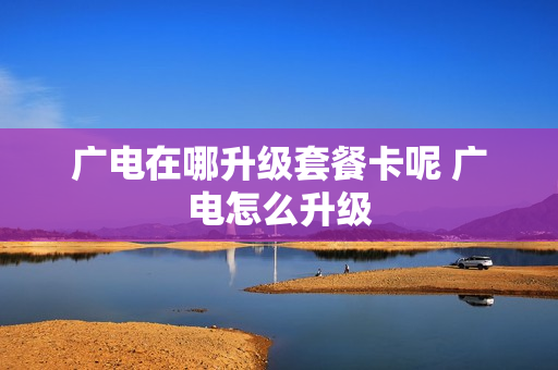 广电在哪升级套餐卡呢 广电怎么升级