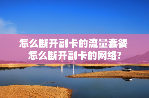 怎么断开副卡的流量套餐 怎么断开副卡的网络?