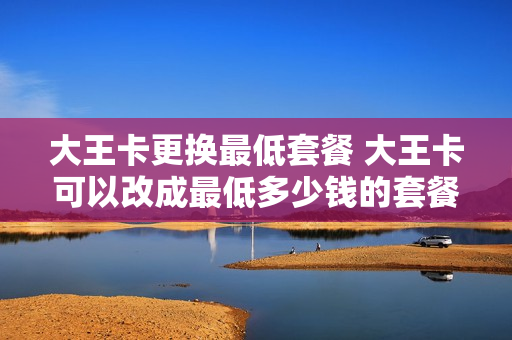 大王卡更换最低套餐 大王卡可以改成最低多少钱的套餐