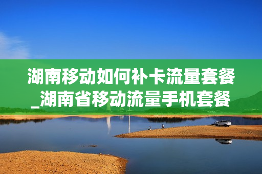 湖南移动如何补卡流量套餐_湖南省移动流量手机套餐