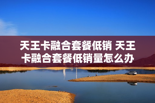 天王卡融合套餐低销 天王卡融合套餐低销量怎么办