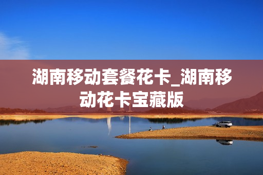 湖南移动套餐花卡_湖南移动花卡宝藏版