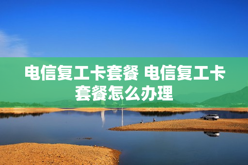 电信复工卡套餐 电信复工卡套餐怎么办理