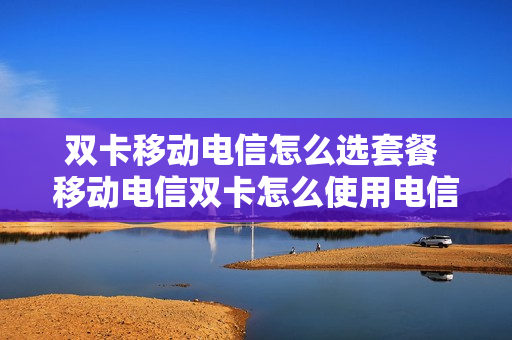 双卡移动电信怎么选套餐 移动电信双卡怎么使用电信流量