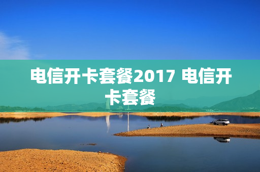 电信开卡套餐2017 电信开卡套餐