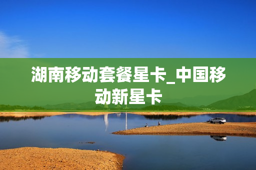 湖南移动套餐星卡_中国移动新星卡