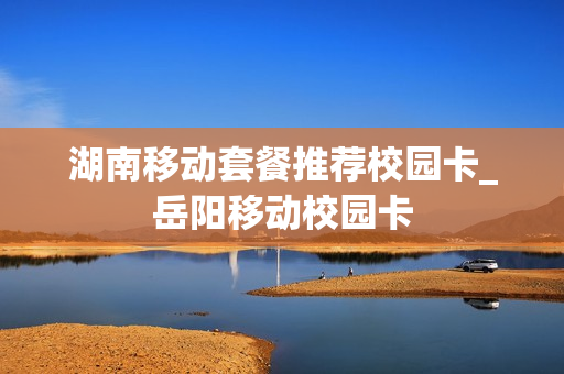 湖南移动套餐推荐校园卡_岳阳移动校园卡