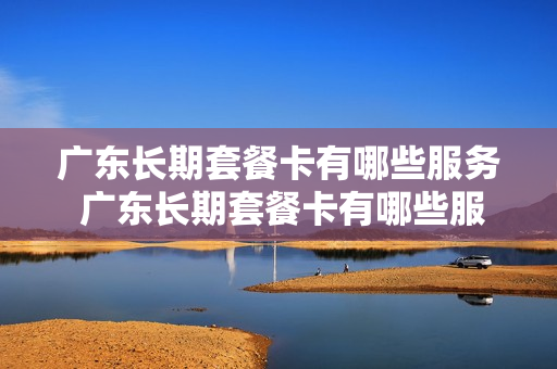 广东长期套餐卡有哪些服务 广东长期套餐卡有哪些服务类型