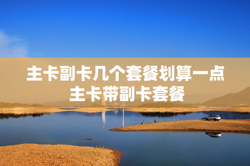 主卡副卡几个套餐划算一点 主卡带副卡套餐