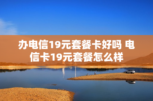 办电信19元套餐卡好吗 电信卡19元套餐怎么样